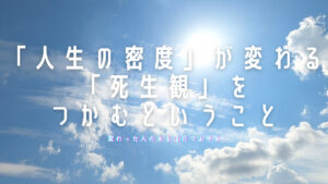【必見】「人生の密度」が変わる「死生観」をつかむということ